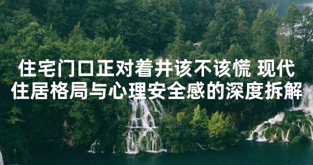 住宅门口正对着井该不该慌 现代住居格局与心理安全感的深度拆解